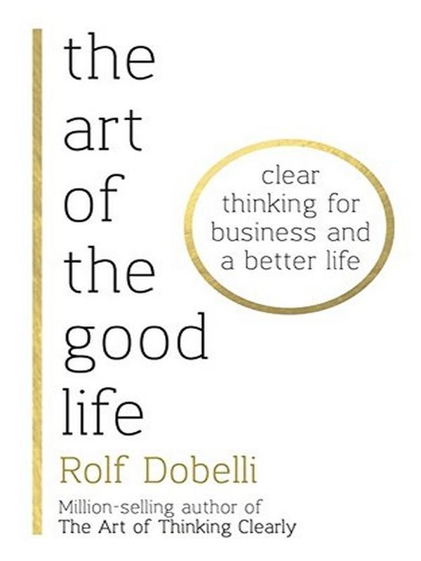 ART OF THE GOOD LIFE, THE: CLEAR THINKING FOR BUSINESS AND A BETTER LIFE